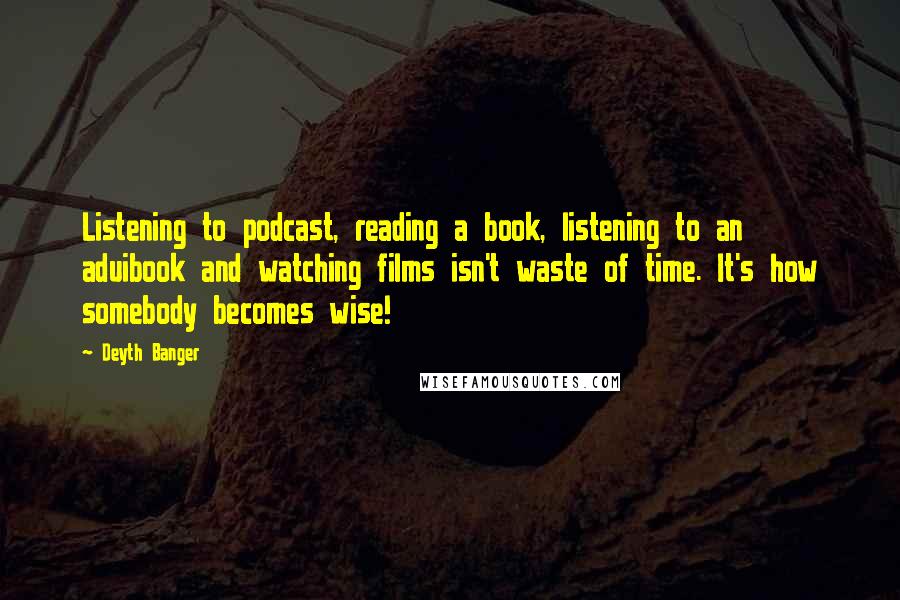 Deyth Banger Quotes: Listening to podcast, reading a book, listening to an aduibook and watching films isn't waste of time. It's how somebody becomes wise!