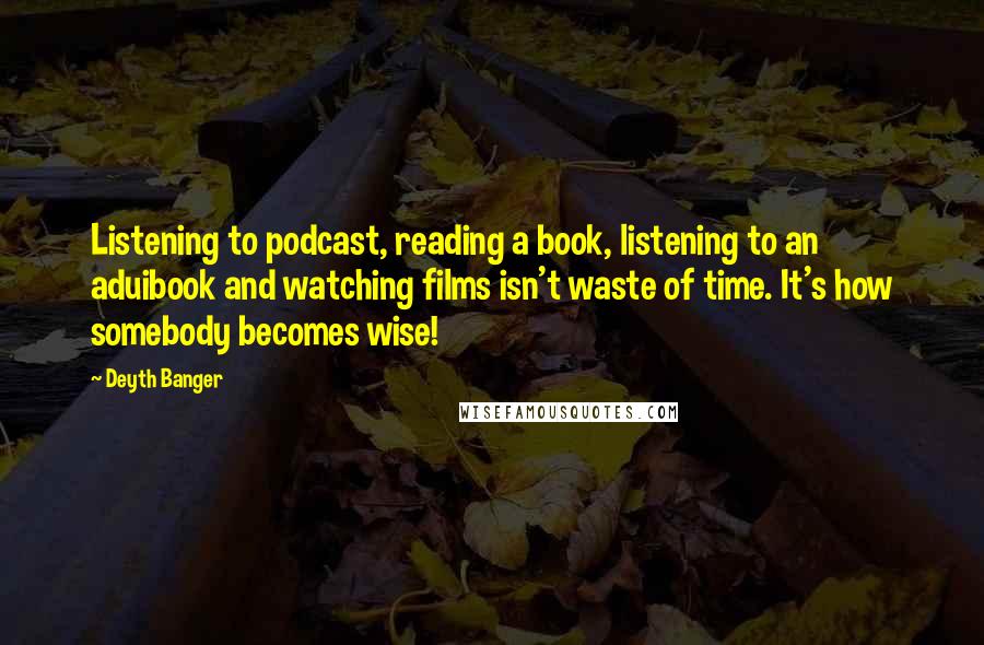 Deyth Banger Quotes: Listening to podcast, reading a book, listening to an aduibook and watching films isn't waste of time. It's how somebody becomes wise!