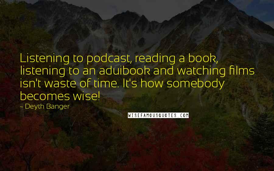 Deyth Banger Quotes: Listening to podcast, reading a book, listening to an aduibook and watching films isn't waste of time. It's how somebody becomes wise!