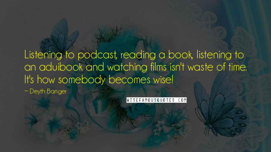 Deyth Banger Quotes: Listening to podcast, reading a book, listening to an aduibook and watching films isn't waste of time. It's how somebody becomes wise!