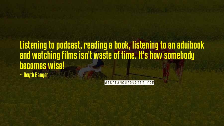 Deyth Banger Quotes: Listening to podcast, reading a book, listening to an aduibook and watching films isn't waste of time. It's how somebody becomes wise!