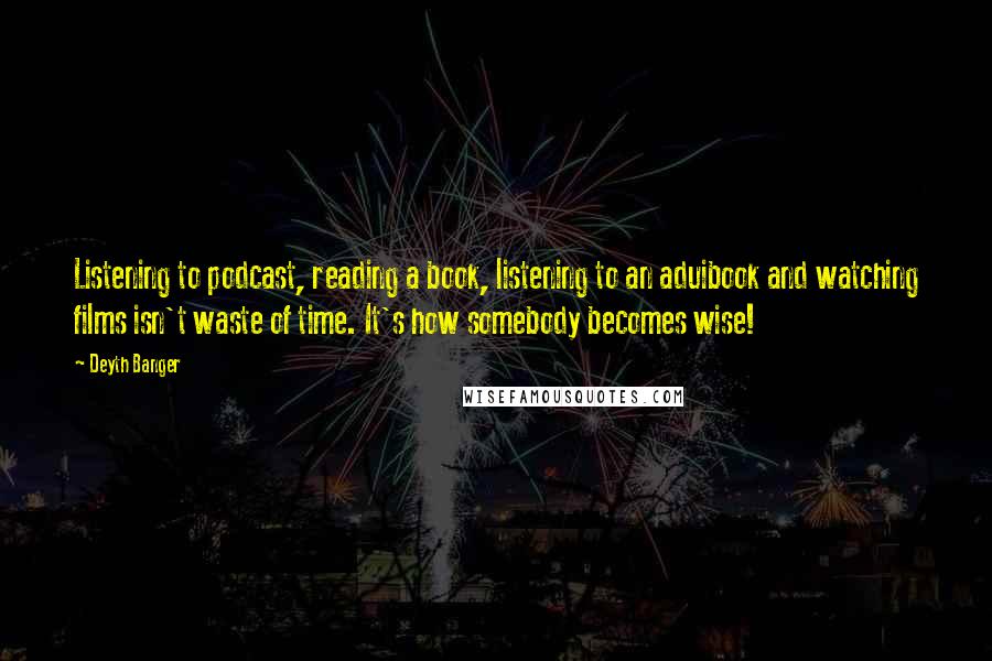 Deyth Banger Quotes: Listening to podcast, reading a book, listening to an aduibook and watching films isn't waste of time. It's how somebody becomes wise!