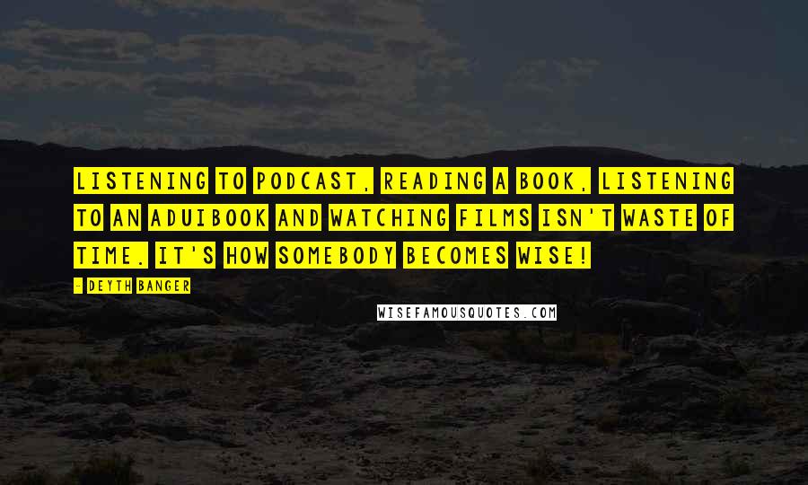 Deyth Banger Quotes: Listening to podcast, reading a book, listening to an aduibook and watching films isn't waste of time. It's how somebody becomes wise!