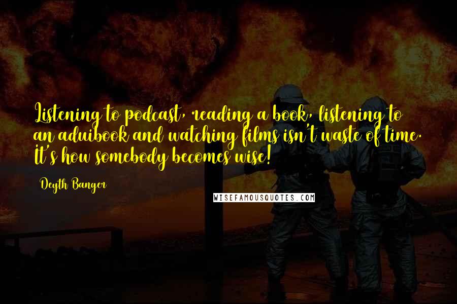 Deyth Banger Quotes: Listening to podcast, reading a book, listening to an aduibook and watching films isn't waste of time. It's how somebody becomes wise!