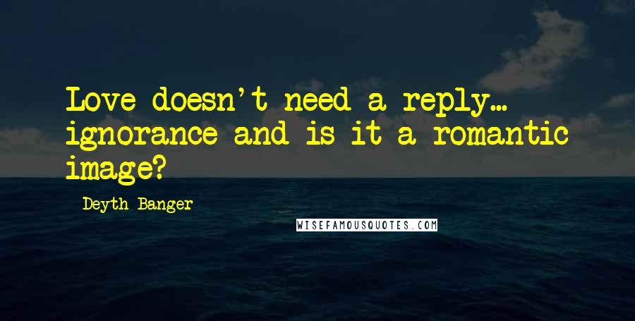 Deyth Banger Quotes: Love doesn't need a reply... ignorance and is it a romantic image?