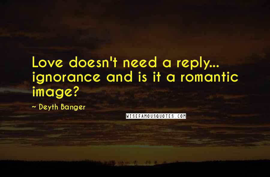 Deyth Banger Quotes: Love doesn't need a reply... ignorance and is it a romantic image?