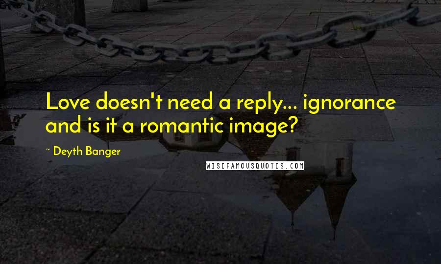Deyth Banger Quotes: Love doesn't need a reply... ignorance and is it a romantic image?