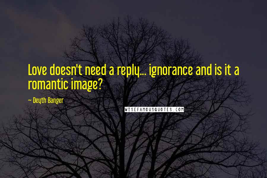 Deyth Banger Quotes: Love doesn't need a reply... ignorance and is it a romantic image?