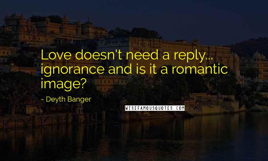 Deyth Banger Quotes: Love doesn't need a reply... ignorance and is it a romantic image?