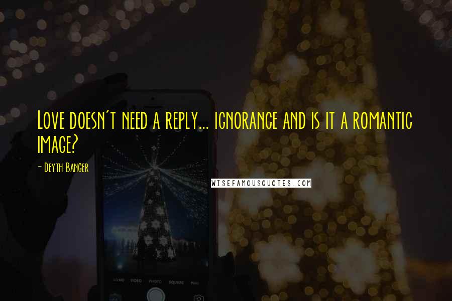 Deyth Banger Quotes: Love doesn't need a reply... ignorance and is it a romantic image?