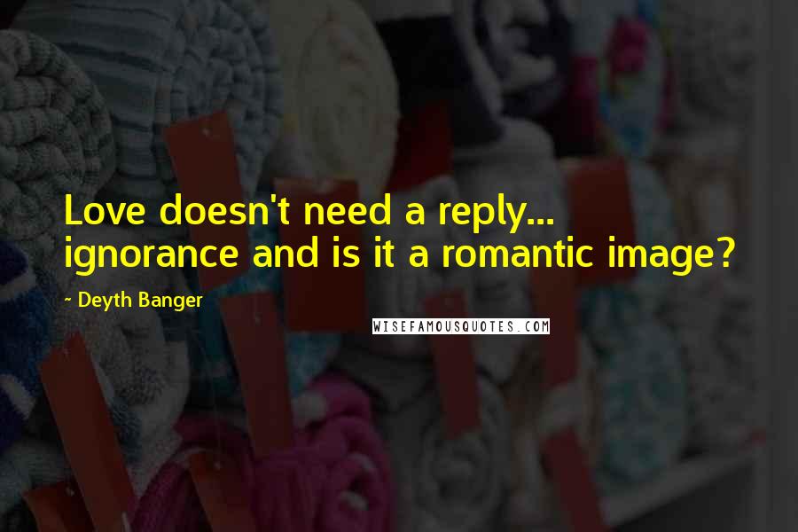 Deyth Banger Quotes: Love doesn't need a reply... ignorance and is it a romantic image?