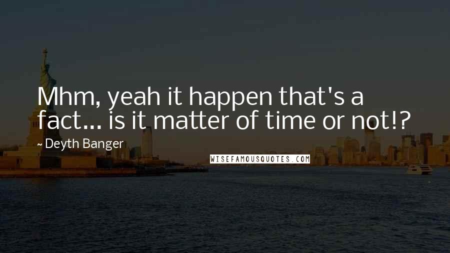 Deyth Banger Quotes: Mhm, yeah it happen that's a fact... is it matter of time or not!?