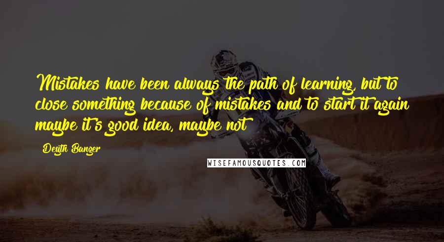 Deyth Banger Quotes: Mistakes have been always the path of learning, but to close something because of mistakes and to start it again maybe it's good idea, maybe not!