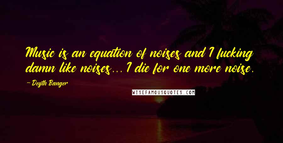 Deyth Banger Quotes: Music is an equation of noises and I fucking damn like noises... I die for one more noise.
