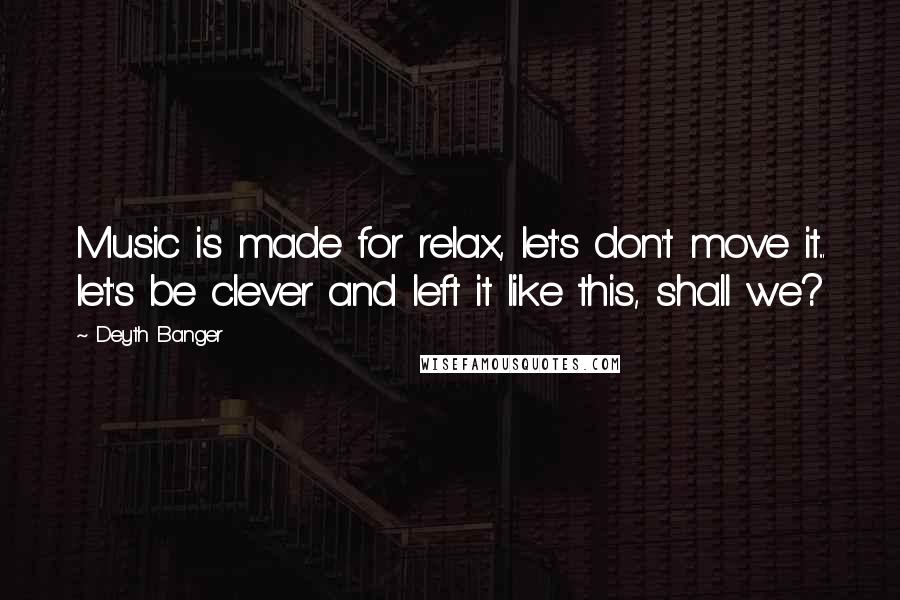 Deyth Banger Quotes: Music is made for relax, let's don't move it... let's be clever and left it like this, shall we?