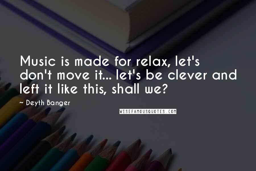 Deyth Banger Quotes: Music is made for relax, let's don't move it... let's be clever and left it like this, shall we?