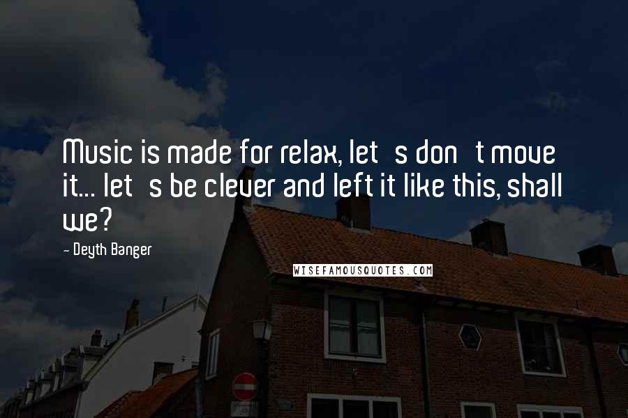 Deyth Banger Quotes: Music is made for relax, let's don't move it... let's be clever and left it like this, shall we?