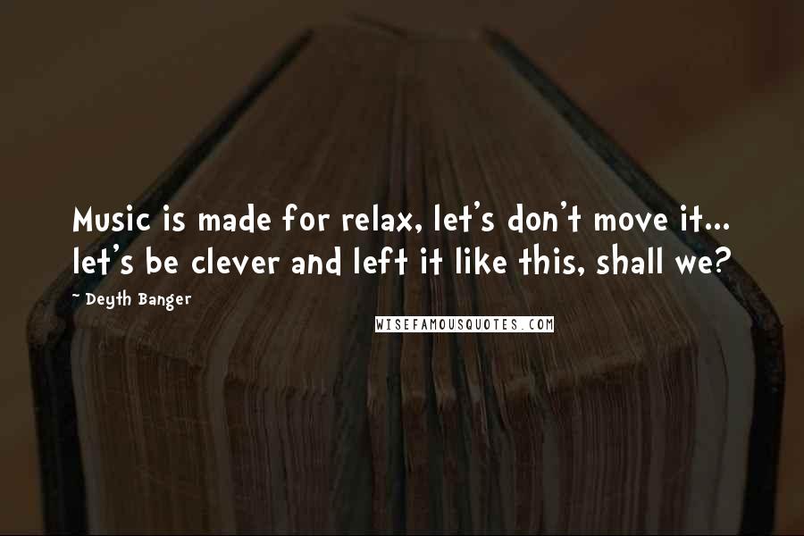 Deyth Banger Quotes: Music is made for relax, let's don't move it... let's be clever and left it like this, shall we?