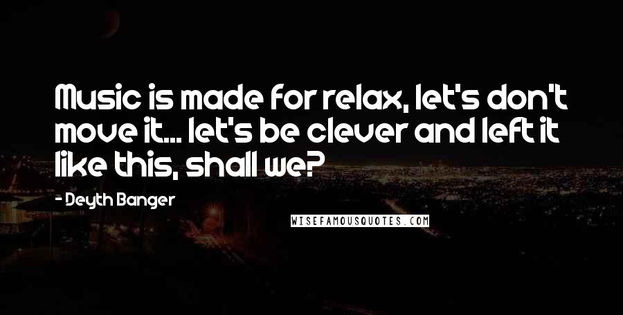 Deyth Banger Quotes: Music is made for relax, let's don't move it... let's be clever and left it like this, shall we?