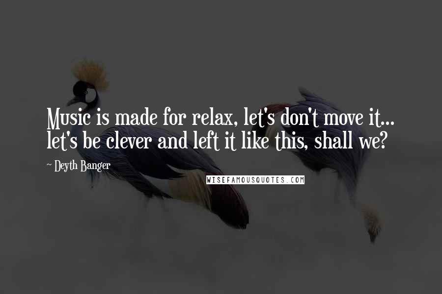 Deyth Banger Quotes: Music is made for relax, let's don't move it... let's be clever and left it like this, shall we?