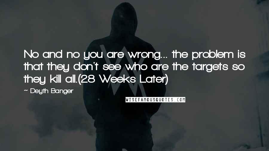 Deyth Banger Quotes: No and no you are wrong... the problem is that they don't see who are the targets so they kill all.(28 Weeks Later)