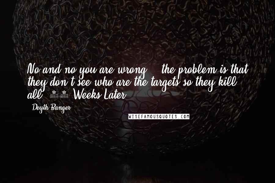 Deyth Banger Quotes: No and no you are wrong... the problem is that they don't see who are the targets so they kill all.(28 Weeks Later)