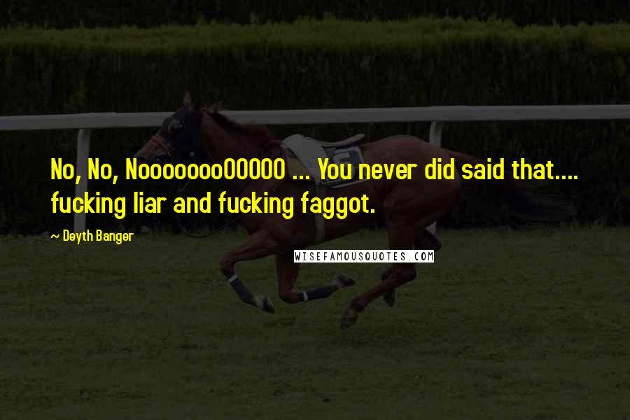 Deyth Banger Quotes: No, No, NoooooooOOOOO ... You never did said that.... fucking liar and fucking faggot.