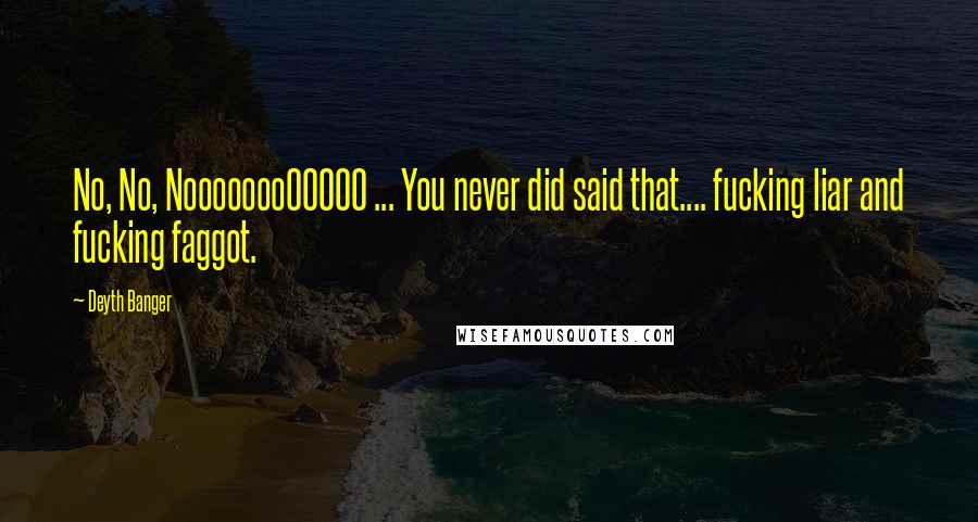 Deyth Banger Quotes: No, No, NoooooooOOOOO ... You never did said that.... fucking liar and fucking faggot.