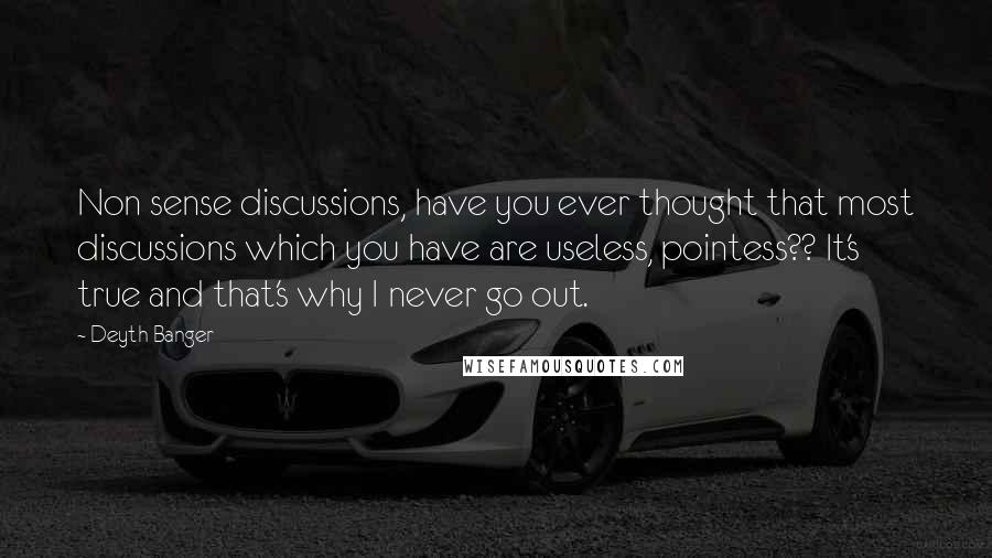 Deyth Banger Quotes: Non sense discussions, have you ever thought that most discussions which you have are useless, pointess?? It's true and that's why I never go out.