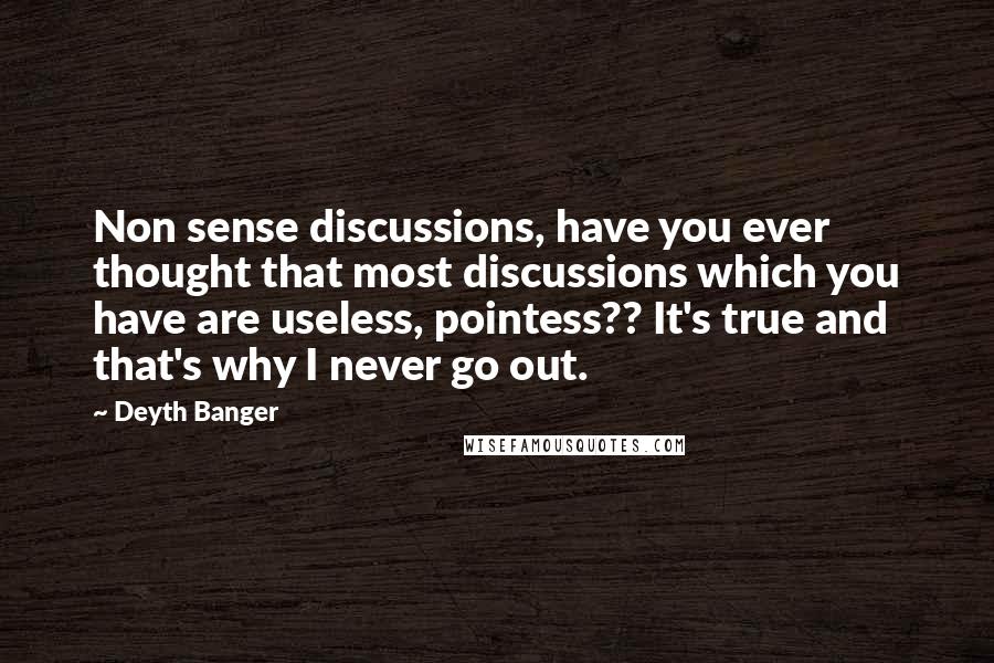 Deyth Banger Quotes: Non sense discussions, have you ever thought that most discussions which you have are useless, pointess?? It's true and that's why I never go out.