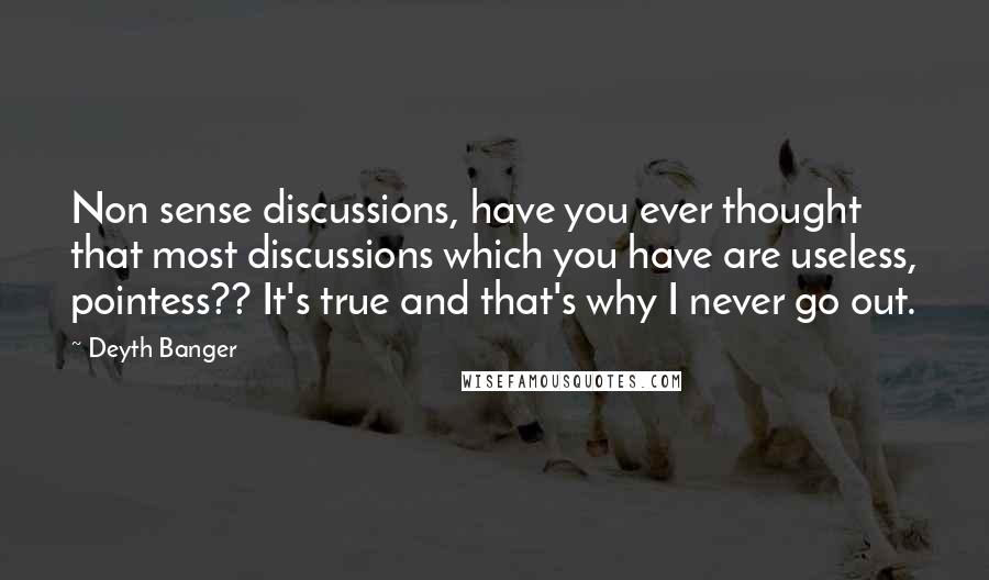Deyth Banger Quotes: Non sense discussions, have you ever thought that most discussions which you have are useless, pointess?? It's true and that's why I never go out.