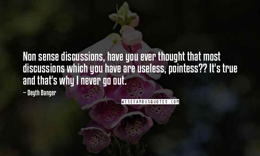 Deyth Banger Quotes: Non sense discussions, have you ever thought that most discussions which you have are useless, pointess?? It's true and that's why I never go out.