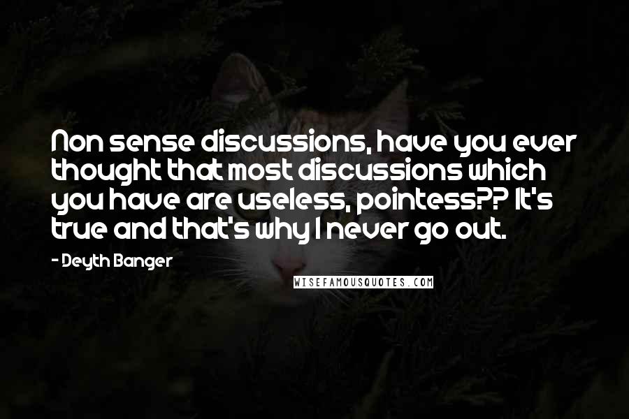 Deyth Banger Quotes: Non sense discussions, have you ever thought that most discussions which you have are useless, pointess?? It's true and that's why I never go out.