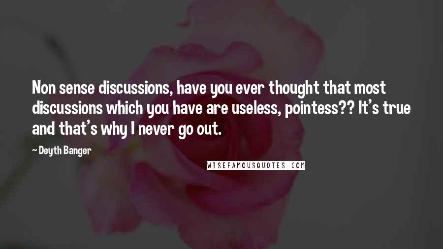 Deyth Banger Quotes: Non sense discussions, have you ever thought that most discussions which you have are useless, pointess?? It's true and that's why I never go out.