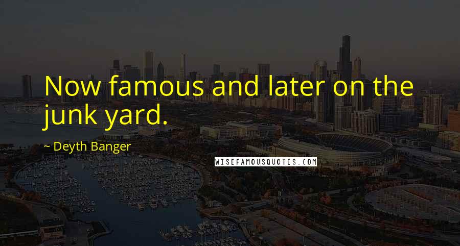 Deyth Banger Quotes: Now famous and later on the junk yard.
