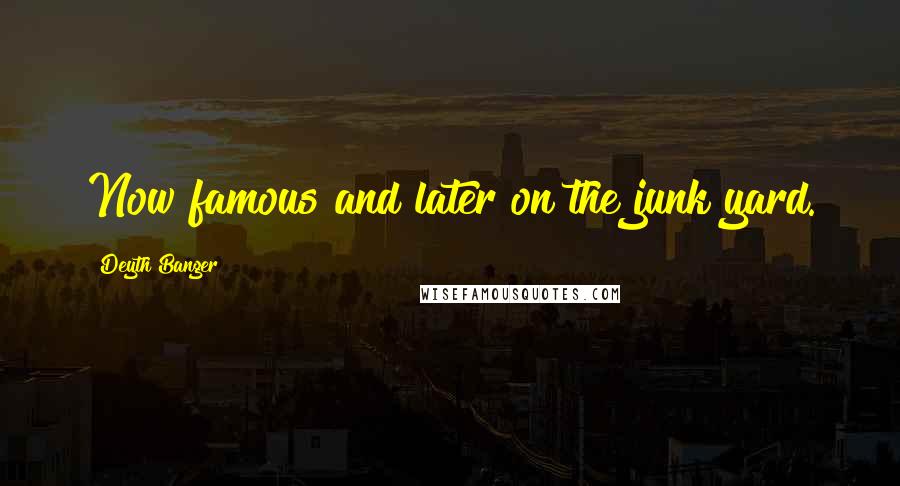 Deyth Banger Quotes: Now famous and later on the junk yard.