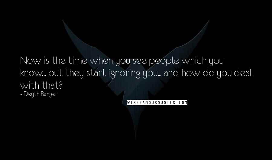 Deyth Banger Quotes: Now is the time when you see people which you know... but they start ignoring you... and how do you deal with that?