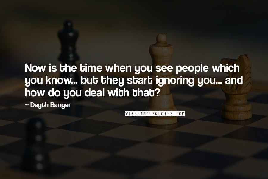 Deyth Banger Quotes: Now is the time when you see people which you know... but they start ignoring you... and how do you deal with that?