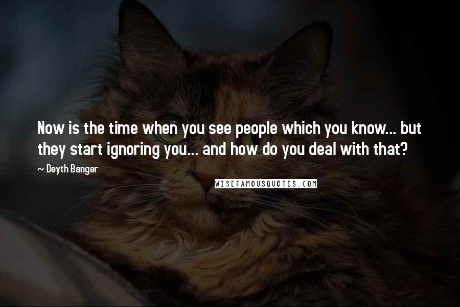 Deyth Banger Quotes: Now is the time when you see people which you know... but they start ignoring you... and how do you deal with that?