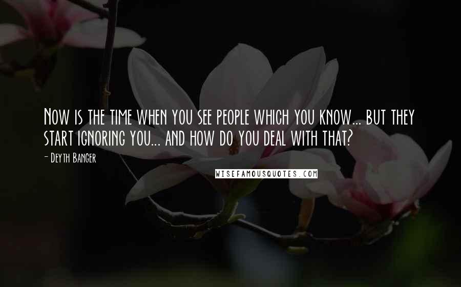 Deyth Banger Quotes: Now is the time when you see people which you know... but they start ignoring you... and how do you deal with that?