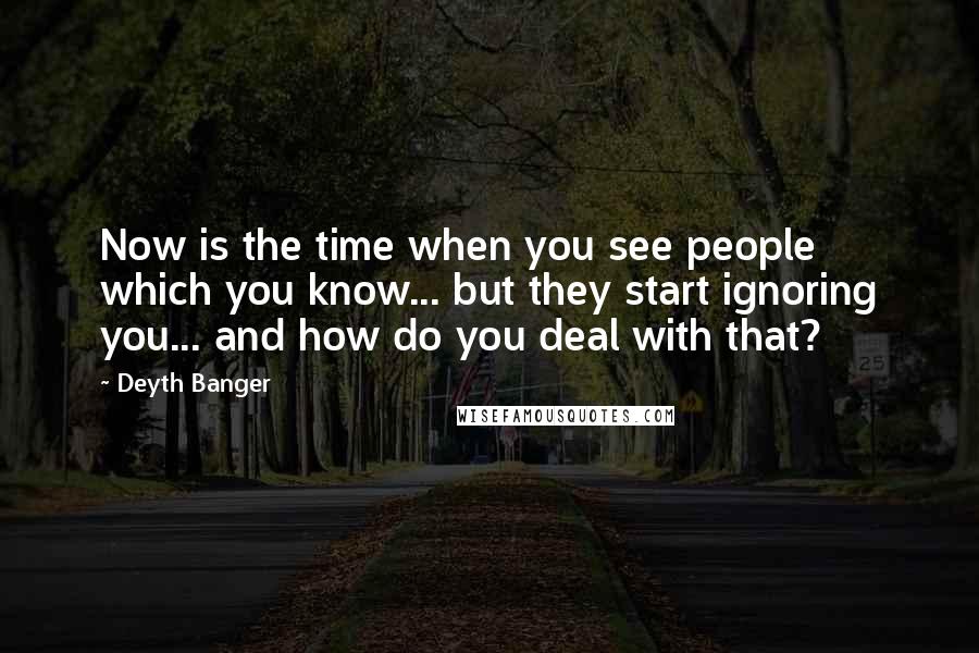 Deyth Banger Quotes: Now is the time when you see people which you know... but they start ignoring you... and how do you deal with that?