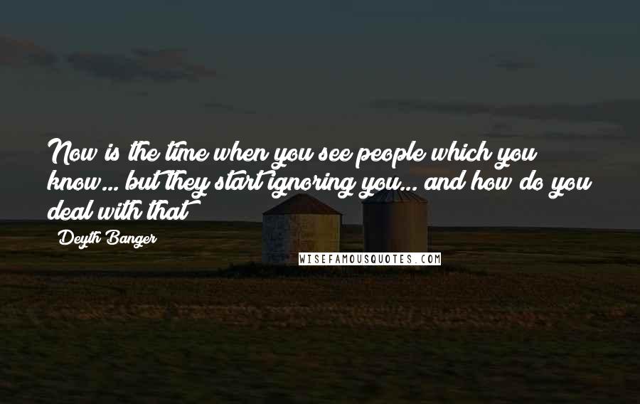 Deyth Banger Quotes: Now is the time when you see people which you know... but they start ignoring you... and how do you deal with that?