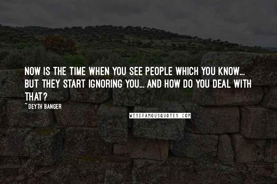 Deyth Banger Quotes: Now is the time when you see people which you know... but they start ignoring you... and how do you deal with that?