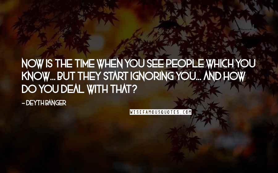 Deyth Banger Quotes: Now is the time when you see people which you know... but they start ignoring you... and how do you deal with that?