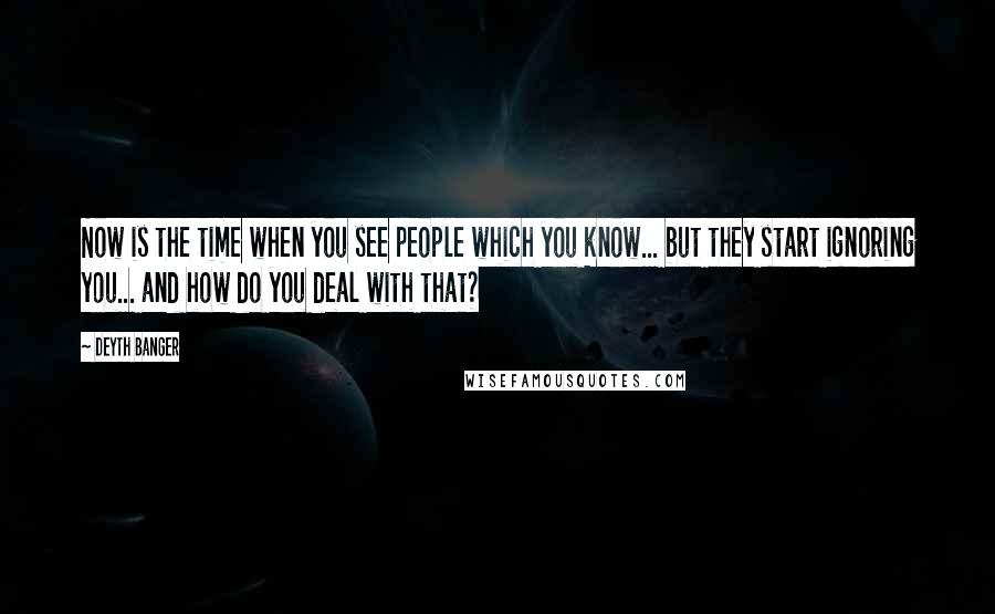 Deyth Banger Quotes: Now is the time when you see people which you know... but they start ignoring you... and how do you deal with that?