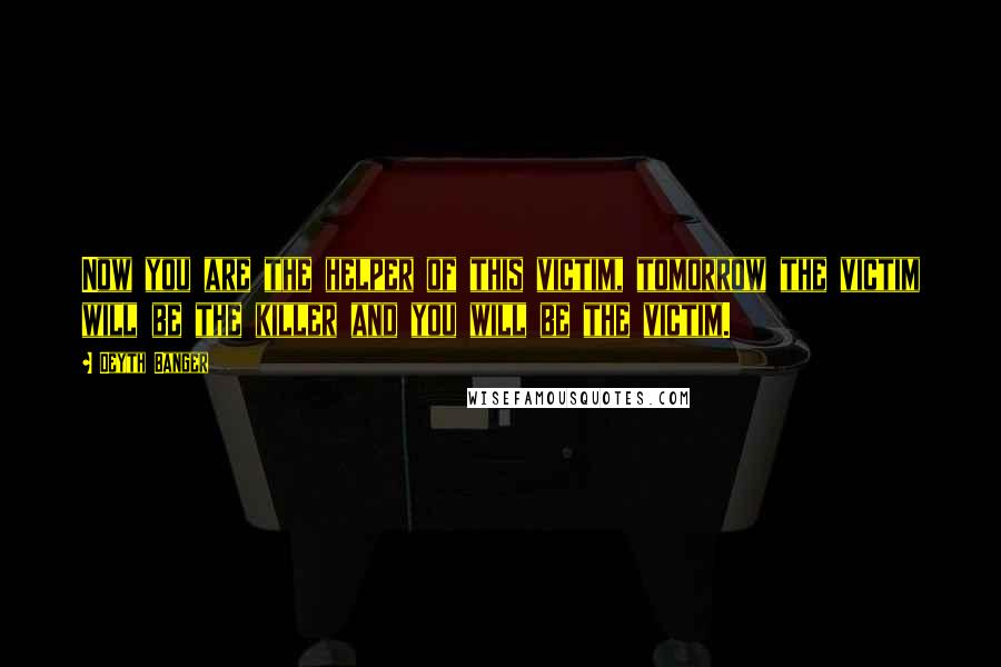 Deyth Banger Quotes: Now you are the helper of this victim, tomorrow the victim will be the killer and you will be the victim.