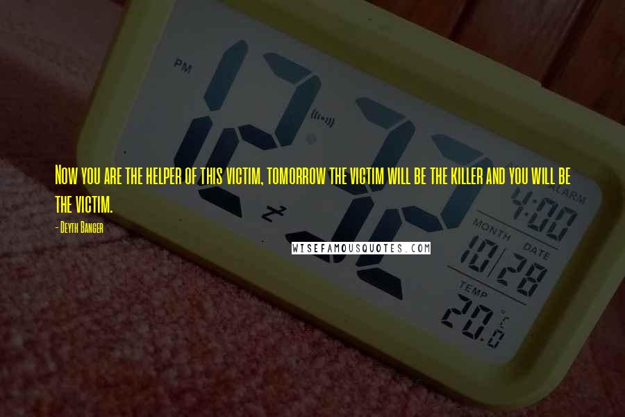Deyth Banger Quotes: Now you are the helper of this victim, tomorrow the victim will be the killer and you will be the victim.