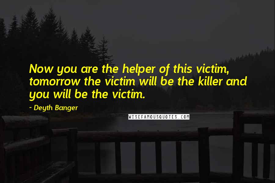 Deyth Banger Quotes: Now you are the helper of this victim, tomorrow the victim will be the killer and you will be the victim.