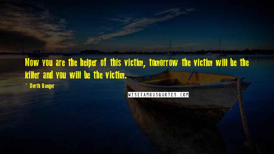 Deyth Banger Quotes: Now you are the helper of this victim, tomorrow the victim will be the killer and you will be the victim.