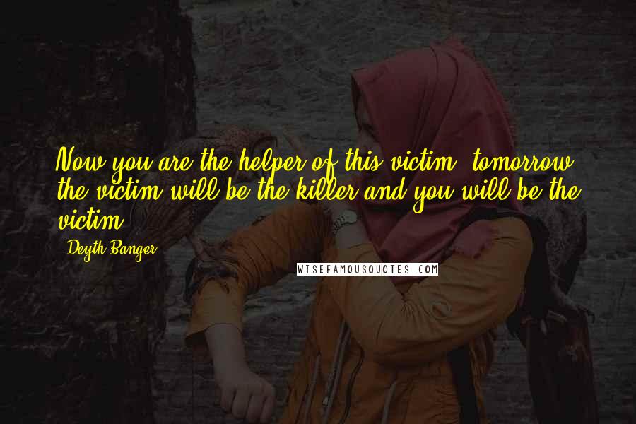 Deyth Banger Quotes: Now you are the helper of this victim, tomorrow the victim will be the killer and you will be the victim.